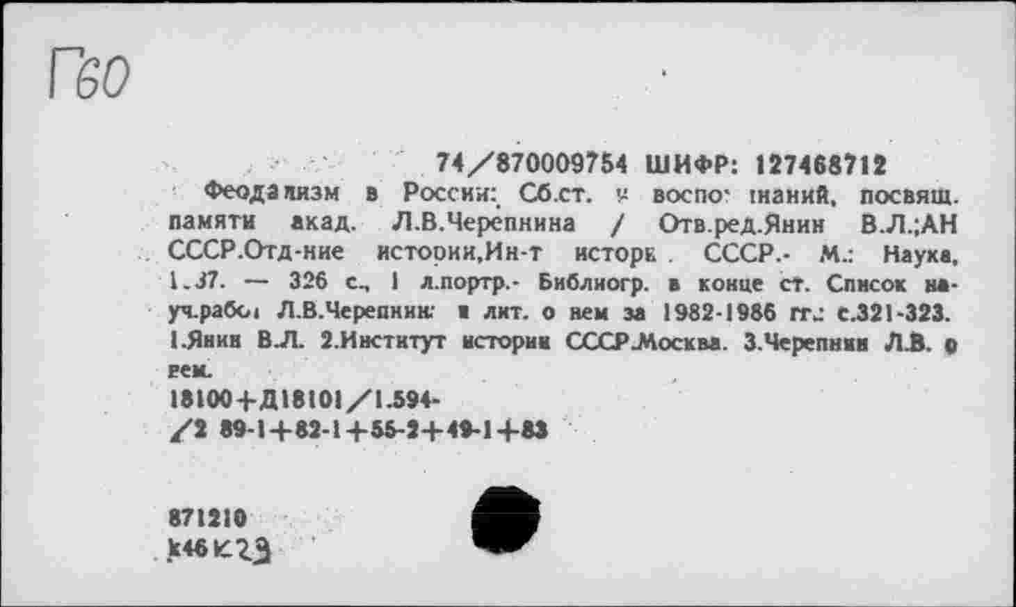 ﻿ГбО
74/870009754 ШИФР: 127488712
Феодализм в России: Сб.ст. v воспо* інаний, посвящ. памяти акад. Л.В.Черёпнина / Отв.ред.Янин В.Л.;АН СССР.Отд-ние истории,Ин-т исторн . СССР.- М.: Науке, 1.37. — 326 с., I л.портр.- Библиогр. в конце ст. Список на-уч.рабы Л.В.Черепнию ■ лит. о нем за 1982-1986 ггл С.321-323. 1-Янин В.Л. 2.Институт истории СССР .Москва. З.Черепнии ЛА. о вей.
18100+Д18101/1.594-
/2 89-1+82-1+55-2+ 49-1+83
871210